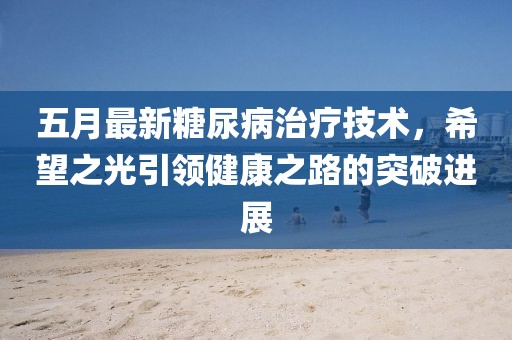 五月最新糖尿病治疗技术，希望之光引领健康之路的突破进展