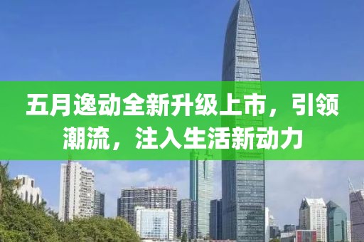 五月逸动全新升级上市，引领潮流，注入生活新动力