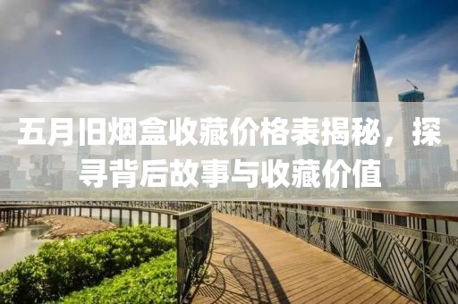五月旧烟盒收藏价格表揭秘，探寻背后故事与收藏价值