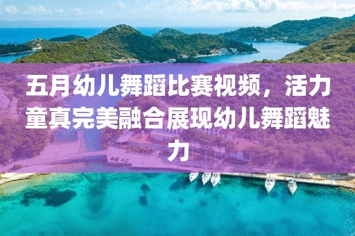 五月幼儿舞蹈比赛视频，活力童真完美融合展现幼儿舞蹈魅力