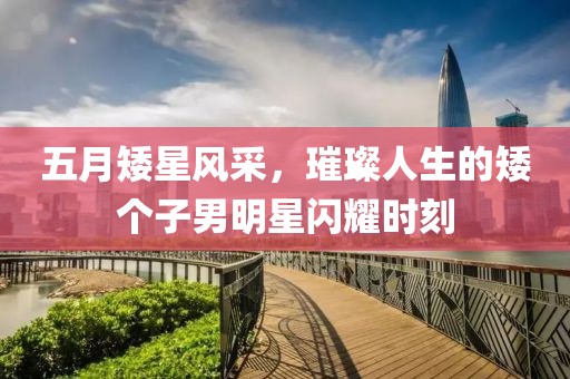 五月矮星风采，璀璨人生的矮个子男明星闪耀时刻