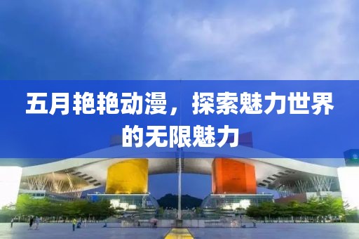 五月艳艳动漫，探索魅力世界的无限魅力