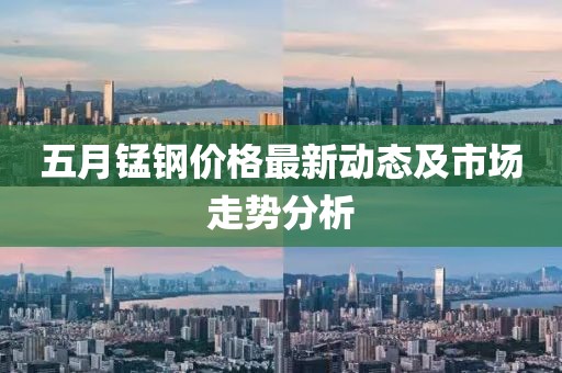 五月锰钢价格最新动态及市场走势分析