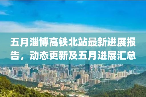 五月淄博高铁北站最新进展报告，动态更新及五月进展汇总