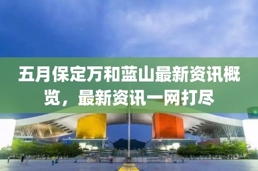 五月保定万和蓝山最新资讯概览，最新资讯一网打尽