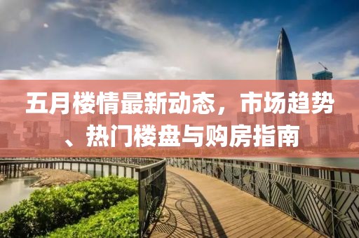 五月楼情最新动态，市场趋势、热门楼盘与购房指南
