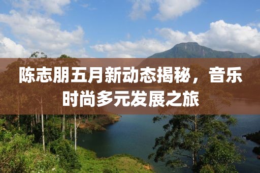 陈志朋五月新动态揭秘，音乐时尚多元发展之旅