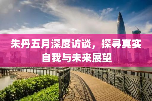 朱丹五月深度访谈，探寻真实自我与未来展望
