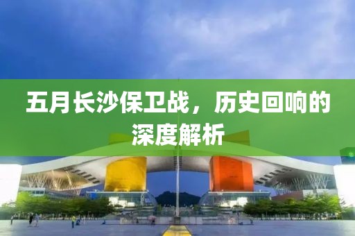 五月长沙保卫战，历史回响的深度解析