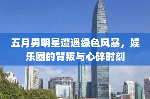 五月男明星遭遇绿色风暴，娱乐圈的背叛与心碎时刻
