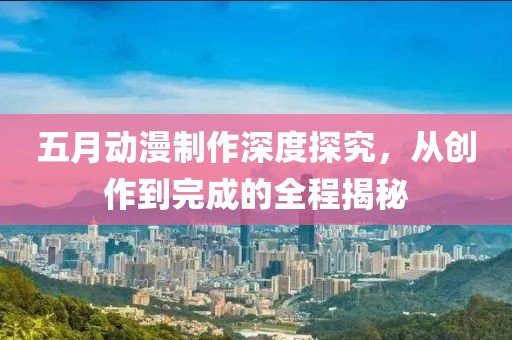 五月动漫制作深度探究，从创作到完成的全程揭秘