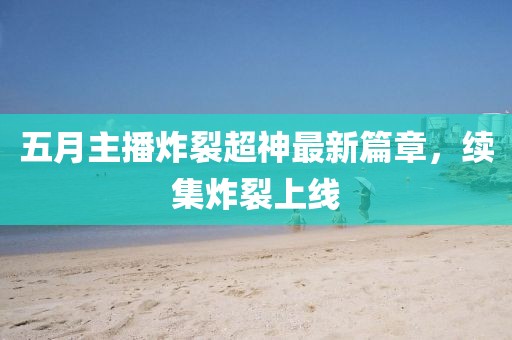 五月主播炸裂超神最新篇章，续集炸裂上线