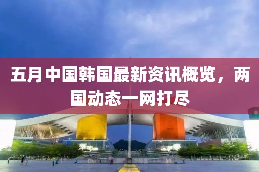 五月中国韩国最新资讯概览，两国动态一网打尽