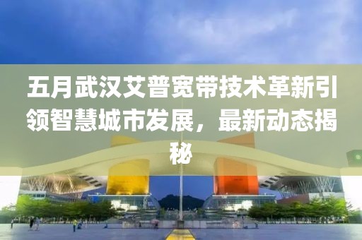 五月武汉艾普宽带技术革新引领智慧城市发展，最新动态揭秘