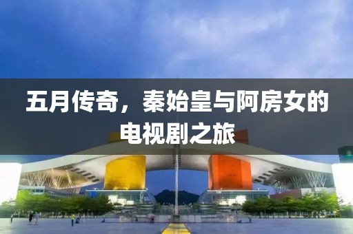 五月传奇，秦始皇与阿房女的电视剧之旅