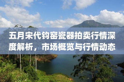 五月宋代钧窑瓷器拍卖行情深度解析，市场概览与行情动态