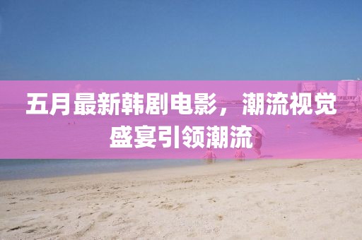 五月最新韩剧电影，潮流视觉盛宴引领潮流