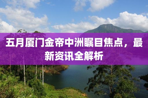 五月厦门金帝中洲瞩目焦点，最新资讯全解析