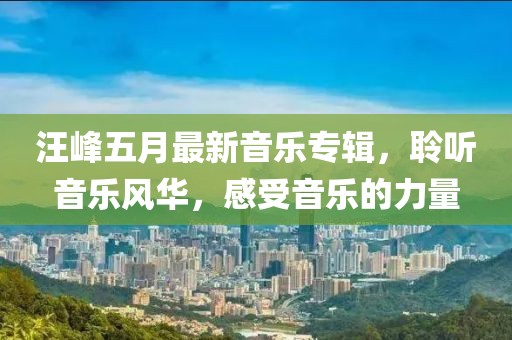 汪峰五月最新音乐专辑，聆听音乐风华，感受音乐的力量