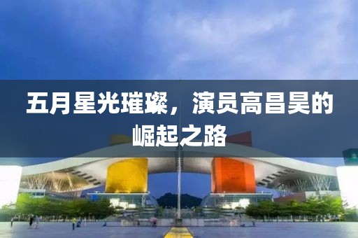 五月星光璀璨，演员高昌昊的崛起之路