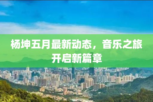 杨坤五月最新动态，音乐之旅开启新篇章