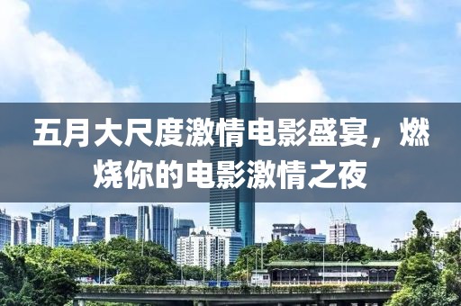 五月大尺度激情电影盛宴，燃烧你的电影激情之夜
