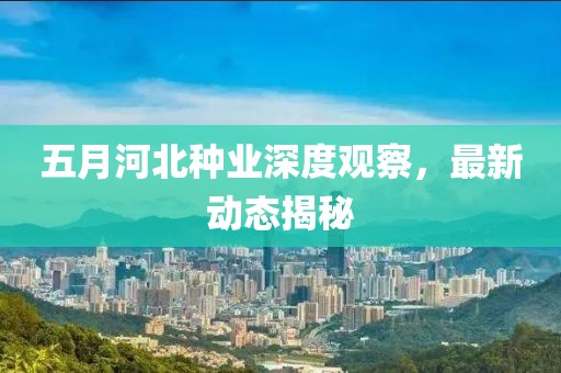 五月河北种业深度观察，最新动态揭秘