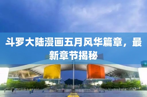斗罗大陆漫画五月风华篇章，最新章节揭秘