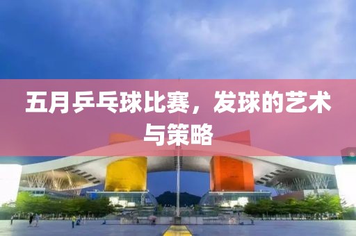 五月乒乓球比赛，发球的艺术与策略