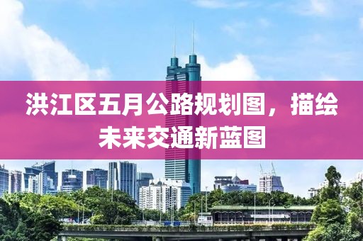 洪江区五月公路规划图，描绘未来交通新蓝图