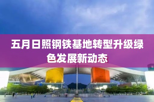 五月日照钢铁基地转型升级绿色发展新动态