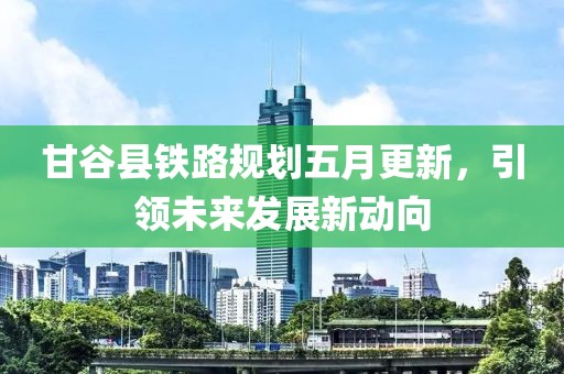 甘谷县铁路规划五月更新，引领未来发展新动向