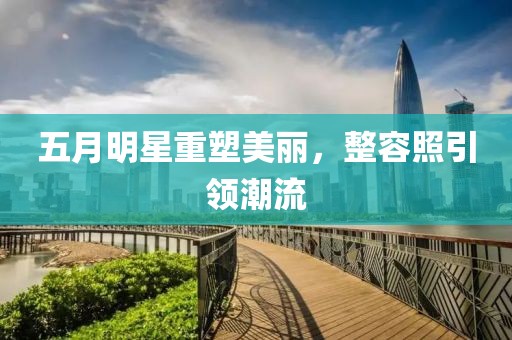五月明星重塑美丽，整容照引领潮流