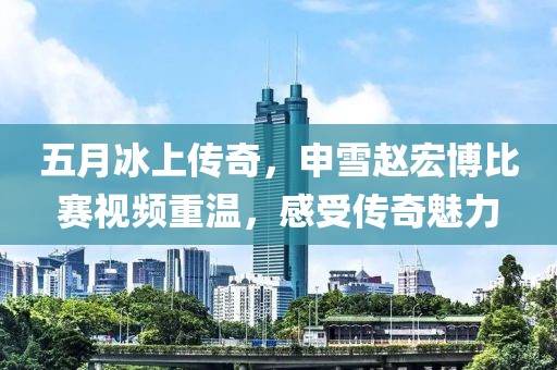 五月冰上传奇，申雪赵宏博比赛视频重温，感受传奇魅力