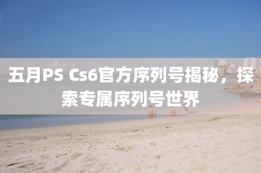 五月PS Cs6官方序列号揭秘，探索专属序列号世界