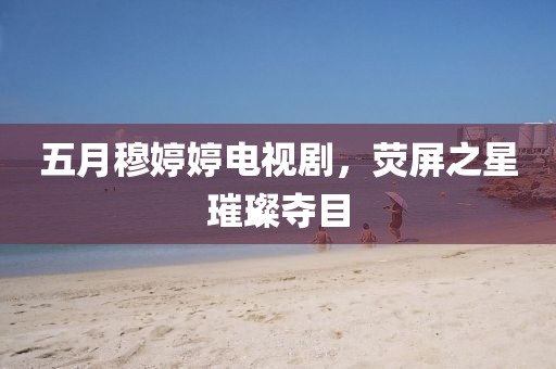 五月穆婷婷电视剧，荧屏之星璀璨夺目
