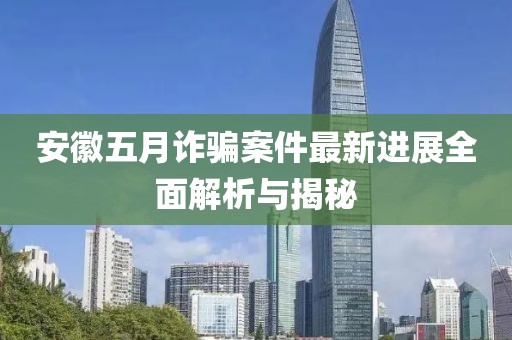安徽五月诈骗案件最新进展全面解析与揭秘