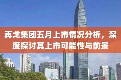 再戈集团五月上市情况分析，深度探讨其上市可能性与前景