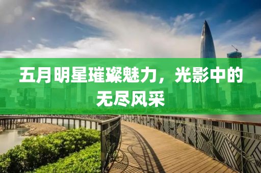 五月明星璀璨魅力，光影中的无尽风采