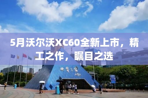 5月沃尔沃XC60全新上市，精工之作，瞩目之选