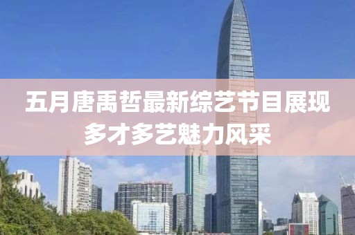 五月唐禹哲最新综艺节目展现多才多艺魅力风采