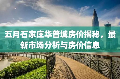 五月石家庄华普城房价揭秘，最新市场分析与房价信息