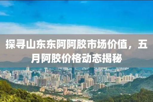 探寻山东东阿阿胶市场价值，五月阿胶价格动态揭秘