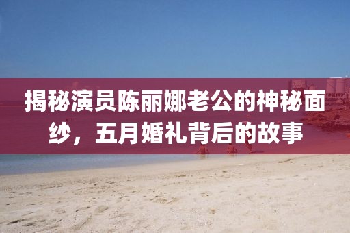 揭秘演员陈丽娜老公的神秘面纱，五月婚礼背后的故事