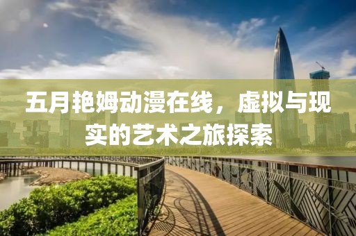 五月艳姆动漫在线，虚拟与现实的艺术之旅探索