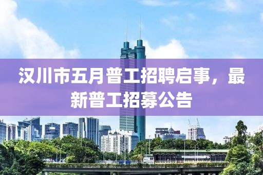 汉川市五月普工招聘启事，最新普工招募公告