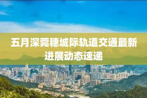 五月深莞穗城际轨道交通最新进展动态速递