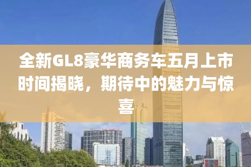 全新GL8豪华商务车五月上市时间揭晓，期待中的魅力与惊喜