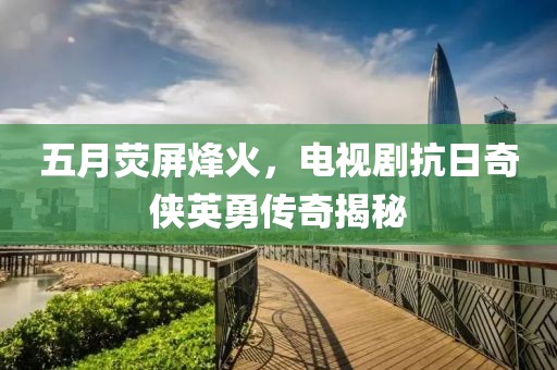 五月荧屏烽火，电视剧抗日奇侠英勇传奇揭秘