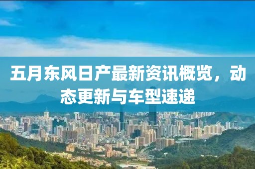 五月东风日产最新资讯概览，动态更新与车型速递